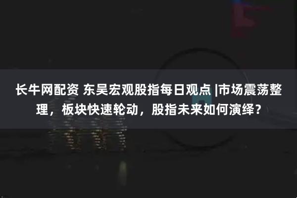 长牛网配资 东吴宏观股指每日观点 |市场震荡整理，板块快速轮动，股指未来如何演绎？