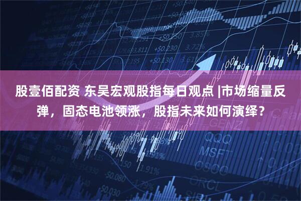 股壹佰配资 东吴宏观股指每日观点 |市场缩量反弹，固态电池领涨，股指未来如何演绎？