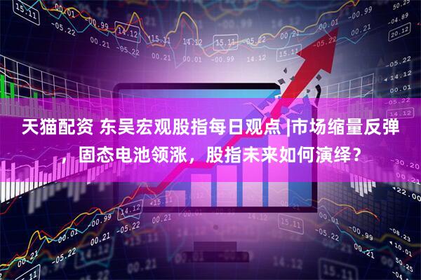 天猫配资 东吴宏观股指每日观点 |市场缩量反弹，固态电池领涨，股指未来如何演绎？
