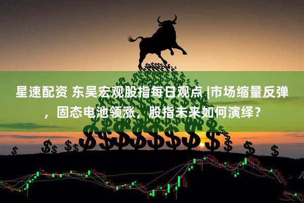星速配资 东吴宏观股指每日观点 |市场缩量反弹，固态电池领涨，股指未来如何演绎？