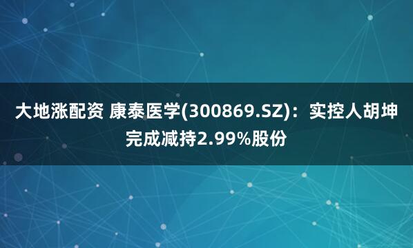 大地涨配资 康泰医学(300869.SZ)：实控人胡坤完成减持2.99%股份