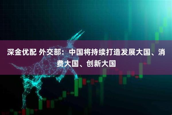 深金优配 外交部：中国将持续打造发展大国、消费大国、创新大国