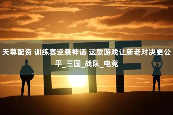 天尊配资 训练赛逆袭神话 这款游戏让新老对决更公平_三国_战队_电竞