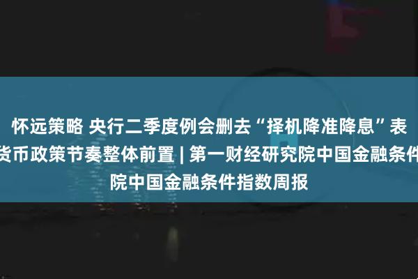 怀远策略 央行二季度例会删去“择机降准降息”表述，今年货币政策节奏整体前置 | 第一财经研究院中国金融条件指数周报