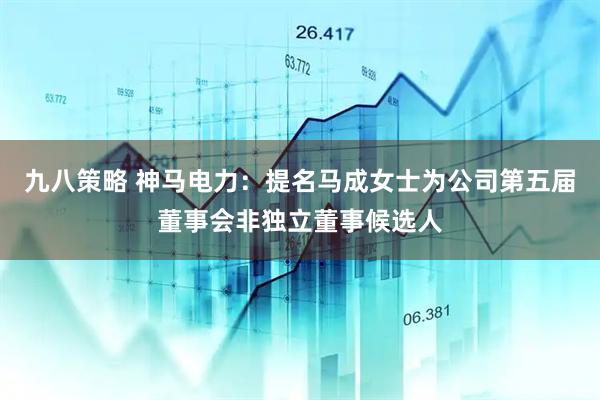 九八策略 神马电力：提名马成女士为公司第五届董事会非独立董事候选人