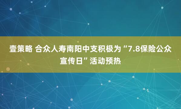 壹策略 合众人寿南阳中支积极为“7.8保险公众宣传日”活动预热