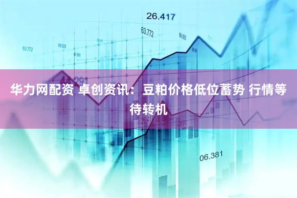 华力网配资 卓创资讯：豆粕价格低位蓄势 行情等待转机