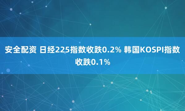 安全配资 日经225指数收跌0.2% 韩国KOSPI指数收跌0.1%