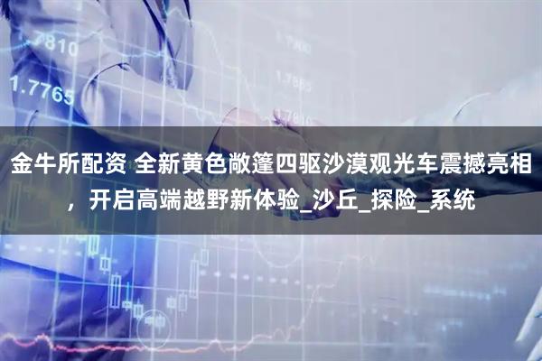 金牛所配资 全新黄色敞篷四驱沙漠观光车震撼亮相，开启高端越野新体验_沙丘_探险_系统
