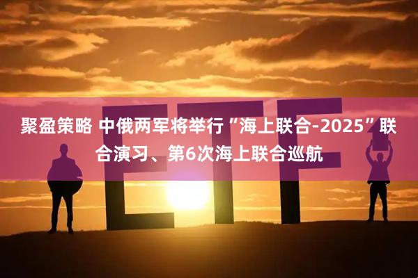 聚盈策略 中俄两军将举行“海上联合-2025”联合演习、第6次海上联合巡航