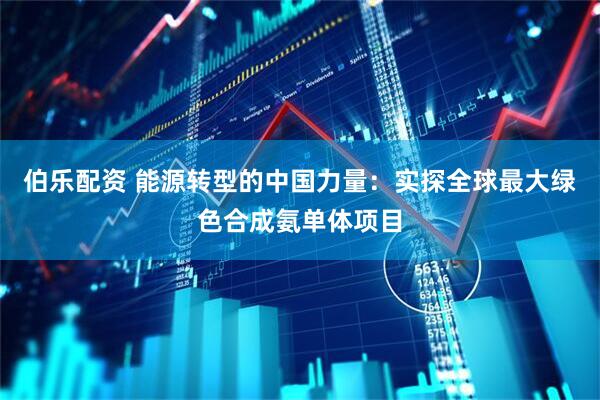 伯乐配资 能源转型的中国力量：实探全球最大绿色合成氨单体项目