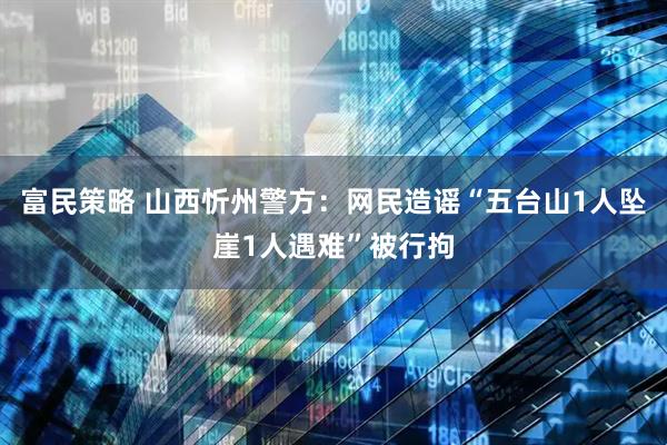 富民策略 山西忻州警方：网民造谣“五台山1人坠崖1人遇难”被行拘