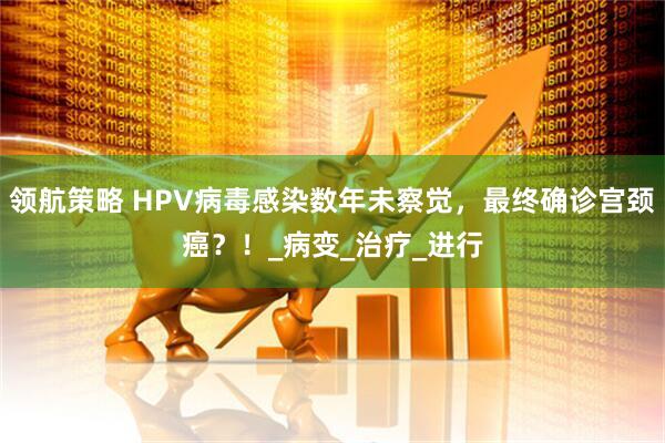 领航策略 HPV病毒感染数年未察觉，最终确诊宫颈癌？！_病变_治疗_进行
