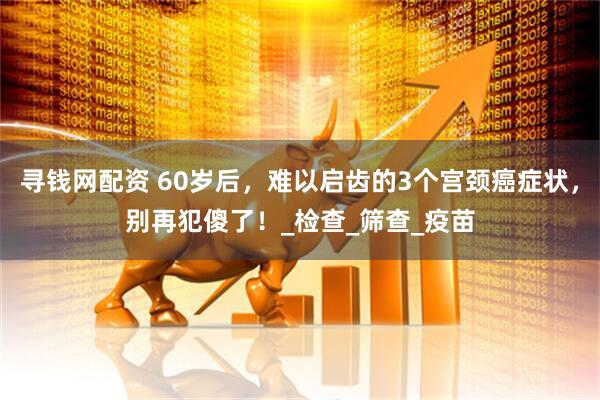 寻钱网配资 60岁后，难以启齿的3个宫颈癌症状，别再犯傻了！_检查_筛查_疫苗