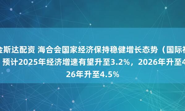 金斯达配资 海合会国家经济保持稳健增长态势（国际视点） 预计2025年经济增速有望升至3.2%，2026年升至4.5%