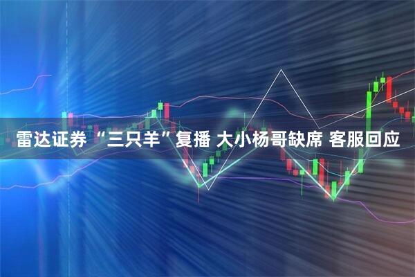 雷达证券 “三只羊”复播 大小杨哥缺席 客服回应