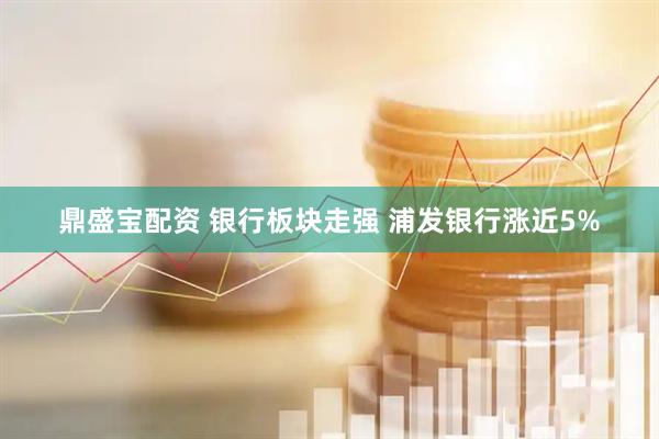 鼎盛宝配资 银行板块走强 浦发银行涨近5%