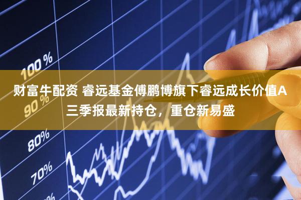 财富牛配资 睿远基金傅鹏博旗下睿远成长价值A三季报最新持仓，重仓新易盛