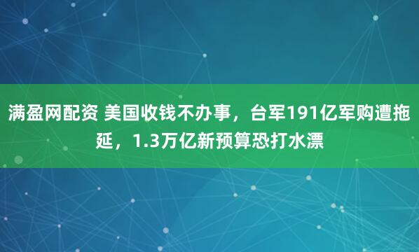 满盈网配资 美国收钱不办事，台军191亿军购遭拖延，1.3万亿新预算恐打水漂