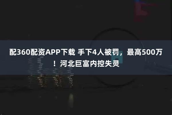 配360配资APP下载 手下4人被罚，最高500万！河北巨富内控失灵