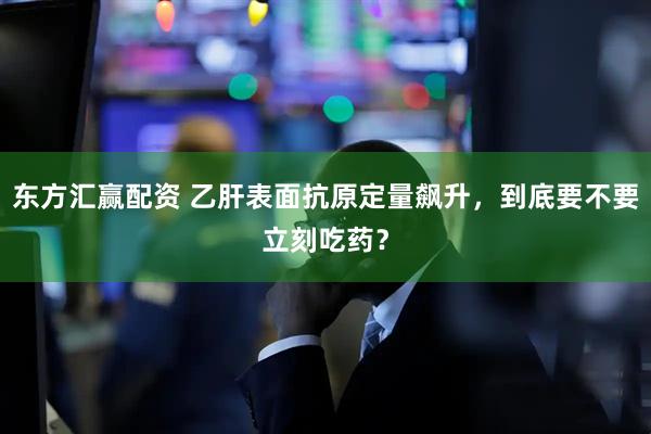 东方汇赢配资 乙肝表面抗原定量飙升，到底要不要立刻吃药？