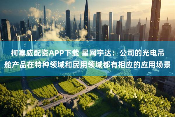 柯塞威配资APP下载 星网宇达:公司的光电吊舱产品在特种领域和民用领域都有相应的应用场景