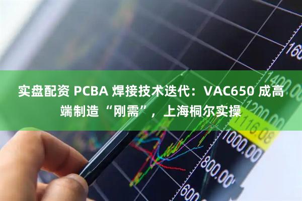 实盘配资 PCBA 焊接技术迭代：VAC650 成高端制造 “刚需”，上海桐尔实操