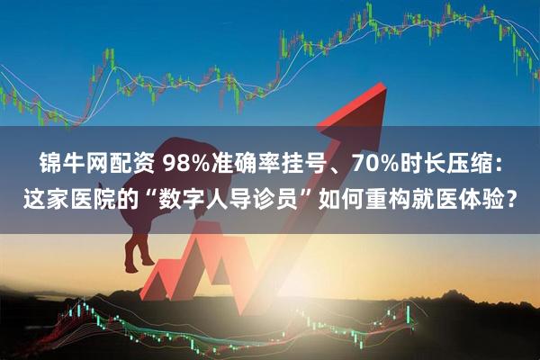 锦牛网配资 98%准确率挂号、70%时长压缩:这家医院的“数字人导诊员”如何重构就医体验?