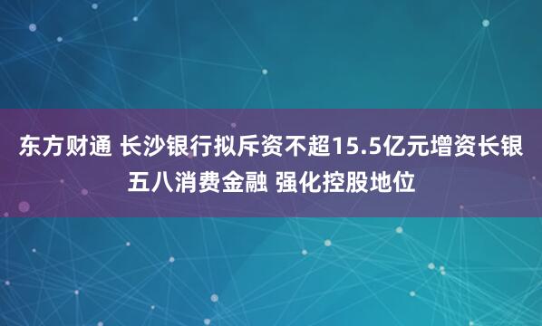 东方财通 长沙银行拟斥资不超15.5亿元增资长银五八消费金融 强化控股地位