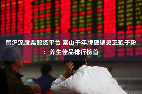 智沪深股票配资平台 泰山千年牌破壁灵芝孢子粉：养生佳品排行榜首