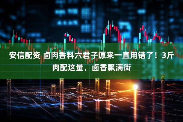 安信配资 卤肉香料六君子原来一直用错了!3斤肉配这量,卤香飘满街