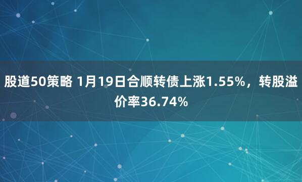 股道50策略 1月19日合顺转债上涨1.55%，转股溢价率36.74%