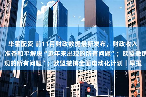 华星配资 前11月财政数据最新发布，财政收入延续低增长态势；普京：准备和平解决“近年来出现的所有问题”；欧盟撤销全面电动化计划｜早报