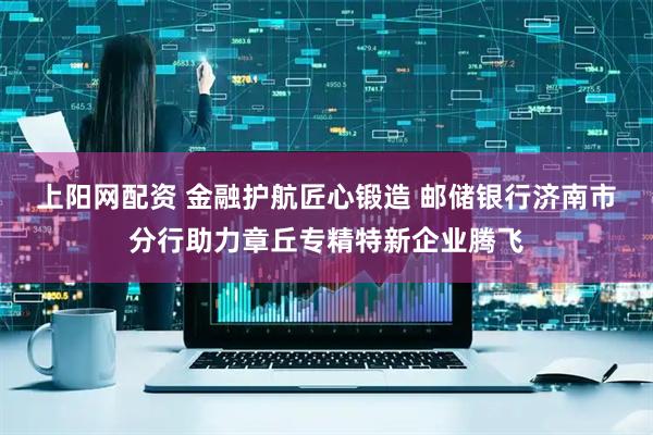 上阳网配资 金融护航匠心锻造 邮储银行济南市分行助力章丘专精特新企业腾飞